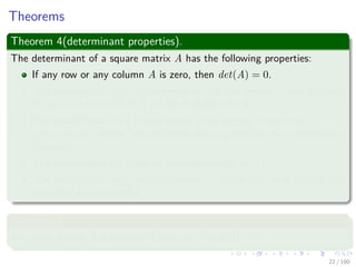 Theorems
Theorem 4(determinant properties).
The determinant of a square matrix A has the following properties:
If any row or any column A is zero, then det(A) = 0.
The determinant of A is multiplied by λ if the entries of any one row
(or any one column) of A are all multiplied by λ.
The determinant of A is unchanged if the entries in one row
(respectively, column) are added to those in another row (respectively,
column).
The determinant of A equals the determinant of AT .
The determinant of A is multiplied by −1 if any two rows (or any two
columns) are exchanged.
Theorem 5
An n × n matrix A is singular if and only if det(A) = 0.
22 / 102
 