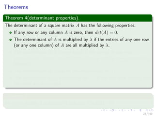 Theorems
Theorem 4(determinant properties).
The determinant of a square matrix A has the following properties:
If any row or any column A is zero, then det(A) = 0.
The determinant of A is multiplied by λ if the entries of any one row
(or any one column) of A are all multiplied by λ.
The determinant of A is unchanged if the entries in one row
(respectively, column) are added to those in another row (respectively,
column).
The determinant of A equals the determinant of AT .
The determinant of A is multiplied by −1 if any two rows (or any two
columns) are exchanged.
Theorem 5
An n × n matrix A is singular if and only if det(A) = 0.
22 / 102
 