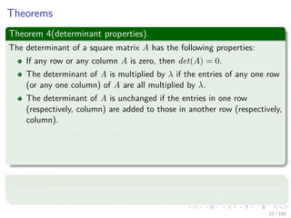 Theorems
Theorem 4(determinant properties).
The determinant of a square matrix A has the following properties:
If any row or any column A is zero, then det(A) = 0.
The determinant of A is multiplied by λ if the entries of any one row
(or any one column) of A are all multiplied by λ.
The determinant of A is unchanged if the entries in one row
(respectively, column) are added to those in another row (respectively,
column).
The determinant of A equals the determinant of AT .
The determinant of A is multiplied by −1 if any two rows (or any two
columns) are exchanged.
Theorem 5
An n × n matrix A is singular if and only if det(A) = 0.
22 / 102
 