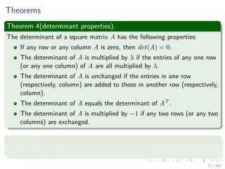 Theorems
Theorem 4(determinant properties).
The determinant of a square matrix A has the following properties:
If any row or any column A is zero, then det(A) = 0.
The determinant of A is multiplied by λ if the entries of any one row
(or any one column) of A are all multiplied by λ.
The determinant of A is unchanged if the entries in one row
(respectively, column) are added to those in another row (respectively,
column).
The determinant of A equals the determinant of AT .
The determinant of A is multiplied by −1 if any two rows (or any two
columns) are exchanged.
Theorem 5
An n × n matrix A is singular if and only if det(A) = 0.
22 / 102
 