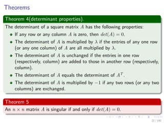 Theorems
Theorem 4(determinant properties).
The determinant of a square matrix A has the following properties:
If any row or any column A is zero, then det(A) = 0.
The determinant of A is multiplied by λ if the entries of any one row
(or any one column) of A are all multiplied by λ.
The determinant of A is unchanged if the entries in one row
(respectively, column) are added to those in another row (respectively,
column).
The determinant of A equals the determinant of AT .
The determinant of A is multiplied by −1 if any two rows (or any two
columns) are exchanged.
Theorem 5
An n × n matrix A is singular if and only if det(A) = 0.
22 / 102
 