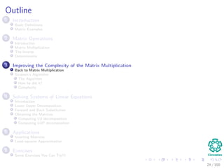 Outline
1 Introduction
Basic Deﬁnitions
Matrix Examples
2 Matrix Operations
Introduction
Matrix Multiplication
The Inverse
Determinants
3 Improving the Complexity of the Matrix Multiplication
Back to Matrix Multiplication
Strassen’s Algorithm
The Algorithm
How he did it?
Complexity
4 Solving Systems of Linear Equations
Introduction
Lower Upper Decomposition
Forward and Back Substitution
Obtaining the Matrices
Computing LU decomposition
Computing LUP decomposition
5 Applications
Inverting Matrices
Least-squares Approximation
6 Exercises
Some Exercises You Can Try!!!
24 / 102
 
