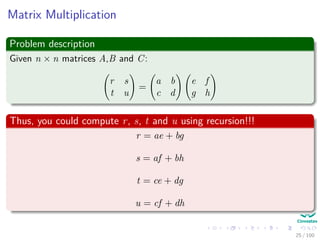 Matrix Multiplication
Problem description
Given n × n matrices A,B and C:
r s
t u
=
a b
c d
e f
g h
Thus, you could compute r, s, t and u using recursion!!!
r = ae + bg
s = af + bh
t = ce + dg
u = cf + dh
25 / 102
 