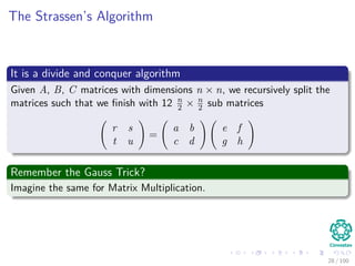 The Strassen’s Algorithm
It is a divide and conquer algorithm
Given A, B, C matrices with dimensions n × n, we recursively split the
matrices such that we ﬁnish with 12 n
2 × n
2 sub matrices
r s
t u
=
a b
c d
e f
g h
Remember the Gauss Trick?
Imagine the same for Matrix Multiplication.
28 / 102
 