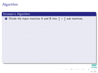 Algorithm
Strassen’s Algorithm
1 Divide the input matrices A and B into n
2 × n
2 sub matrices.
2 Using Θ n2 scalar additions and subtractions, compute 14 matrices
A1, B1, ..., A7, B7 each of which is n
2 × n
2 .
3 Recursively compute the seven matrices products Pi = AiBi for
i = 1, 2, 3, ..., 7.
4 Compute the desired matrix
r s
t u
by adding and or subtracting various combinations of the Pi matrices,
using only Θ n2 scalar additions and subtractions
30 / 102
 