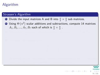Algorithm
Strassen’s Algorithm
1 Divide the input matrices A and B into n
2 × n
2 sub matrices.
2 Using Θ n2 scalar additions and subtractions, compute 14 matrices
A1, B1, ..., A7, B7 each of which is n
2 × n
2 .
3 Recursively compute the seven matrices products Pi = AiBi for
i = 1, 2, 3, ..., 7.
4 Compute the desired matrix
r s
t u
by adding and or subtracting various combinations of the Pi matrices,
using only Θ n2 scalar additions and subtractions
30 / 102
 