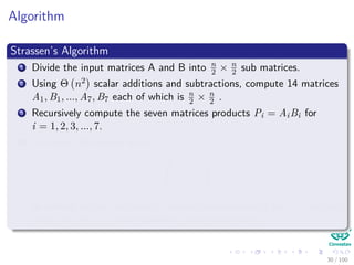 Algorithm
Strassen’s Algorithm
1 Divide the input matrices A and B into n
2 × n
2 sub matrices.
2 Using Θ n2 scalar additions and subtractions, compute 14 matrices
A1, B1, ..., A7, B7 each of which is n
2 × n
2 .
3 Recursively compute the seven matrices products Pi = AiBi for
i = 1, 2, 3, ..., 7.
4 Compute the desired matrix
r s
t u
by adding and or subtracting various combinations of the Pi matrices,
using only Θ n2 scalar additions and subtractions
30 / 102
 