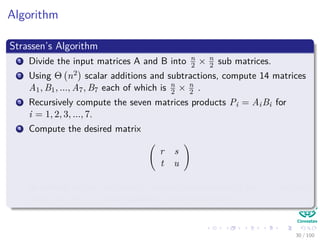 Algorithm
Strassen’s Algorithm
1 Divide the input matrices A and B into n
2 × n
2 sub matrices.
2 Using Θ n2 scalar additions and subtractions, compute 14 matrices
A1, B1, ..., A7, B7 each of which is n
2 × n
2 .
3 Recursively compute the seven matrices products Pi = AiBi for
i = 1, 2, 3, ..., 7.
4 Compute the desired matrix
r s
t u
by adding and or subtracting various combinations of the Pi matrices,
using only Θ n2 scalar additions and subtractions
30 / 102
 