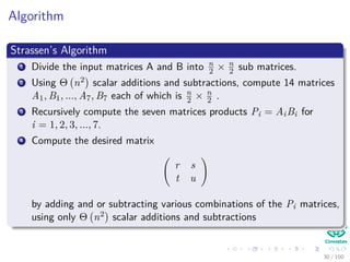 Algorithm
Strassen’s Algorithm
1 Divide the input matrices A and B into n
2 × n
2 sub matrices.
2 Using Θ n2 scalar additions and subtractions, compute 14 matrices
A1, B1, ..., A7, B7 each of which is n
2 × n
2 .
3 Recursively compute the seven matrices products Pi = AiBi for
i = 1, 2, 3, ..., 7.
4 Compute the desired matrix
r s
t u
by adding and or subtracting various combinations of the Pi matrices,
using only Θ n2 scalar additions and subtractions
30 / 102
 