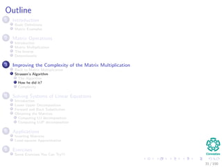Outline
1 Introduction
Basic Deﬁnitions
Matrix Examples
2 Matrix Operations
Introduction
Matrix Multiplication
The Inverse
Determinants
3 Improving the Complexity of the Matrix Multiplication
Back to Matrix Multiplication
Strassen’s Algorithm
The Algorithm
How he did it?
Complexity
4 Solving Systems of Linear Equations
Introduction
Lower Upper Decomposition
Forward and Back Substitution
Obtaining the Matrices
Computing LU decomposition
Computing LUP decomposition
5 Applications
Inverting Matrices
Least-squares Approximation
6 Exercises
Some Exercises You Can Try!!!
31 / 102
 