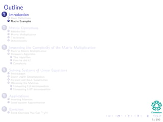 Outline
1 Introduction
Basic Deﬁnitions
Matrix Examples
2 Matrix Operations
Introduction
Matrix Multiplication
The Inverse
Determinants
3 Improving the Complexity of the Matrix Multiplication
Back to Matrix Multiplication
Strassen’s Algorithm
The Algorithm
How he did it?
Complexity
4 Solving Systems of Linear Equations
Introduction
Lower Upper Decomposition
Forward and Back Substitution
Obtaining the Matrices
Computing LU decomposition
Computing LUP decomposition
5 Applications
Inverting Matrices
Least-squares Approximation
6 Exercises
Some Exercises You Can Try!!!
5 / 102
 