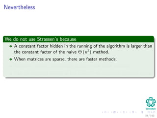 Nevertheless
We do not use Strassen’s because
A constant factor hidden in the running of the algorithm is larger than
the constant factor of the naive Θ n3 method.
When matrices are sparse, there are faster methods.
Strassen’s is not a numerically stable as the naive method.
The sub matrices formed at the levels of the recursion consume space.
39 / 102
 