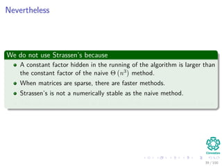 Nevertheless
We do not use Strassen’s because
A constant factor hidden in the running of the algorithm is larger than
the constant factor of the naive Θ n3 method.
When matrices are sparse, there are faster methods.
Strassen’s is not a numerically stable as the naive method.
The sub matrices formed at the levels of the recursion consume space.
39 / 102
 