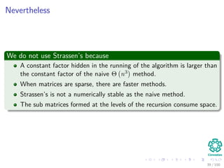 Nevertheless
We do not use Strassen’s because
A constant factor hidden in the running of the algorithm is larger than
the constant factor of the naive Θ n3 method.
When matrices are sparse, there are faster methods.
Strassen’s is not a numerically stable as the naive method.
The sub matrices formed at the levels of the recursion consume space.
39 / 102
 