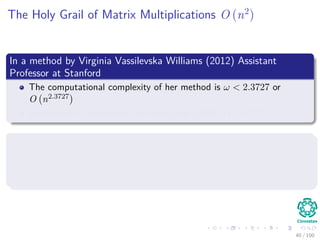 The Holy Grail of Matrix Multiplications O (n2
)
In a method by Virginia Vassilevska Williams (2012) Assistant
Professor at Stanford
The computational complexity of her method is ω < 2.3727 or
O n2.3727
Better than Coppersmith and Winograd (1990) O n2.375477
Many Researchers Believe that
Coppersmith, Winograd and Cohn et al. conjecture could lead to
O n2 , contradicting a variant of the widely believed sun ﬂower
conjecture of Erdos and Rado.
40 / 102
 