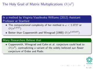 The Holy Grail of Matrix Multiplications O (n2
)
In a method by Virginia Vassilevska Williams (2012) Assistant
Professor at Stanford
The computational complexity of her method is ω < 2.3727 or
O n2.3727
Better than Coppersmith and Winograd (1990) O n2.375477
Many Researchers Believe that
Coppersmith, Winograd and Cohn et al. conjecture could lead to
O n2 , contradicting a variant of the widely believed sun ﬂower
conjecture of Erdos and Rado.
40 / 102
 