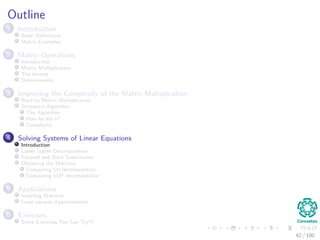 Outline
1 Introduction
Basic Deﬁnitions
Matrix Examples
2 Matrix Operations
Introduction
Matrix Multiplication
The Inverse
Determinants
3 Improving the Complexity of the Matrix Multiplication
Back to Matrix Multiplication
Strassen’s Algorithm
The Algorithm
How he did it?
Complexity
4 Solving Systems of Linear Equations
Introduction
Lower Upper Decomposition
Forward and Back Substitution
Obtaining the Matrices
Computing LU decomposition
Computing LUP decomposition
5 Applications
Inverting Matrices
Least-squares Approximation
6 Exercises
Some Exercises You Can Try!!!
42 / 102
 