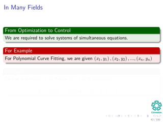 In Many Fields
From Optimization to Control
We are required to solve systems of simultaneous equations.
For Example
For Polynomial Curve Fitting, we are given (x1, y1) , (x2, y2) , ..., (xn, yn)
We want
To ﬁnd a polynomial of degree n − 1 with structure
p (x) = a0 + a1x + a2x2
+ ... + an−1xn−1
43 / 102
 