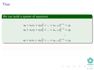 Thus
We can build a system of equations
a0 + a1x1 + a2x2
1 + ... + an−1xn−1
1 = y1
a0 + a1x2 + a2x2
2 + ... + an−1xn−1
2 = y2
...
a0 + a1xn + a2x2
n + ... + an−1xn−1
n = yn
We have n unknowns
a0, a1, a2, ..., an−1
44 / 102
 