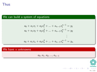 Thus
We can build a system of equations
a0 + a1x1 + a2x2
1 + ... + an−1xn−1
1 = y1
a0 + a1x2 + a2x2
2 + ... + an−1xn−1
2 = y2
...
a0 + a1xn + a2x2
n + ... + an−1xn−1
n = yn
We have n unknowns
a0, a1, a2, ..., an−1
44 / 102
 