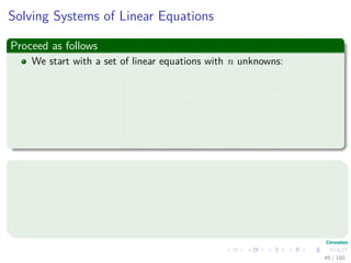 Solving Systems of Linear Equations
Proceed as follows
We start with a set of linear equations with n unknowns:
x1, x2, ..., xn



a11x1 + a12x2 + ... + a1nxn = b1
a21x1 + a22x2 + ... + a2nxn = b2
...
...
an1x1 + an2x2 + ... + annxn = bn
Something Notable
A set of values for x1, x2, ..., xn that satisfy all of the equations
simultaneously is said to be a solution to these equations.
In this section, we only treat the case in which there are exactly n
equations in n unknowns.
45 / 102
 