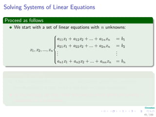 Solving Systems of Linear Equations
Proceed as follows
We start with a set of linear equations with n unknowns:
x1, x2, ..., xn



a11x1 + a12x2 + ... + a1nxn = b1
a21x1 + a22x2 + ... + a2nxn = b2
...
...
an1x1 + an2x2 + ... + annxn = bn
Something Notable
A set of values for x1, x2, ..., xn that satisfy all of the equations
simultaneously is said to be a solution to these equations.
In this section, we only treat the case in which there are exactly n
equations in n unknowns.
45 / 102
 