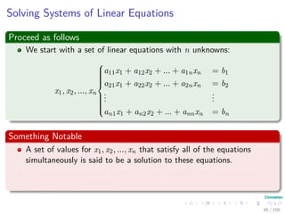 Solving Systems of Linear Equations
Proceed as follows
We start with a set of linear equations with n unknowns:
x1, x2, ..., xn



a11x1 + a12x2 + ... + a1nxn = b1
a21x1 + a22x2 + ... + a2nxn = b2
...
...
an1x1 + an2x2 + ... + annxn = bn
Something Notable
A set of values for x1, x2, ..., xn that satisfy all of the equations
simultaneously is said to be a solution to these equations.
In this section, we only treat the case in which there are exactly n
equations in n unknowns.
45 / 102
 