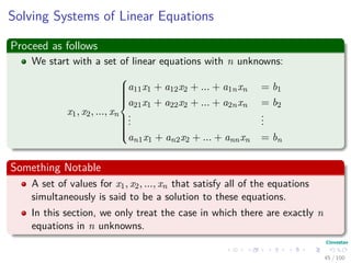 Solving Systems of Linear Equations
Proceed as follows
We start with a set of linear equations with n unknowns:
x1, x2, ..., xn



a11x1 + a12x2 + ... + a1nxn = b1
a21x1 + a22x2 + ... + a2nxn = b2
...
...
an1x1 + an2x2 + ... + annxn = bn
Something Notable
A set of values for x1, x2, ..., xn that satisfy all of the equations
simultaneously is said to be a solution to these equations.
In this section, we only treat the case in which there are exactly n
equations in n unknowns.
45 / 102
 