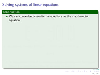 Solving systems of linear equations
continuation
We can conveniently rewrite the equations as the matrix-vector
equation:






a11 a12 . . . a1n
a21 a22 . . . a2n
...
...
...
...
an1 an2 . . . ann












x1
x2
...
xn






=






b1
b2
...
bn






or, equivalently, letting A = (aij), x = (xj), and b = (bi), as
Ax = b
In this section, we shall be concerned predominantly with the case of
which A is nonsingular, after all we want to invert A.
46 / 102
 