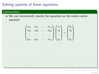 Solving systems of linear equations
continuation
We can conveniently rewrite the equations as the matrix-vector
equation:






a11 a12 . . . a1n
a21 a22 . . . a2n
...
...
...
...
an1 an2 . . . ann












x1
x2
...
xn






=






b1
b2
...
bn






or, equivalently, letting A = (aij), x = (xj), and b = (bi), as
Ax = b
In this section, we shall be concerned predominantly with the case of
which A is nonsingular, after all we want to invert A.
46 / 102
 