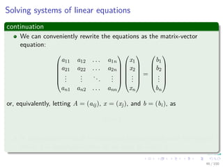 Solving systems of linear equations
continuation
We can conveniently rewrite the equations as the matrix-vector
equation:






a11 a12 . . . a1n
a21 a22 . . . a2n
...
...
...
...
an1 an2 . . . ann












x1
x2
...
xn






=






b1
b2
...
bn






or, equivalently, letting A = (aij), x = (xj), and b = (bi), as
Ax = b
In this section, we shall be concerned predominantly with the case of
which A is nonsingular, after all we want to invert A.
46 / 102
 