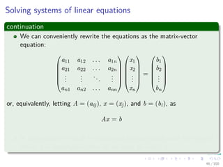 Solving systems of linear equations
continuation
We can conveniently rewrite the equations as the matrix-vector
equation:






a11 a12 . . . a1n
a21 a22 . . . a2n
...
...
...
...
an1 an2 . . . ann












x1
x2
...
xn






=






b1
b2
...
bn






or, equivalently, letting A = (aij), x = (xj), and b = (bi), as
Ax = b
In this section, we shall be concerned predominantly with the case of
which A is nonsingular, after all we want to invert A.
46 / 102
 
