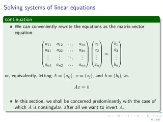 Solving systems of linear equations
continuation
We can conveniently rewrite the equations as the matrix-vector
equation:






a11 a12 . . . a1n
a21 a22 . . . a2n
...
...
...
...
an1 an2 . . . ann












x1
x2
...
xn






=






b1
b2
...
bn






or, equivalently, letting A = (aij), x = (xj), and b = (bi), as
Ax = b
In this section, we shall be concerned predominantly with the case of
which A is nonsingular, after all we want to invert A.
46 / 102
 