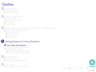 Outline
1 Introduction
Basic Deﬁnitions
Matrix Examples
2 Matrix Operations
Introduction
Matrix Multiplication
The Inverse
Determinants
3 Improving the Complexity of the Matrix Multiplication
Back to Matrix Multiplication
Strassen’s Algorithm
The Algorithm
How he did it?
Complexity
4 Solving Systems of Linear Equations
Introduction
Lower Upper Decomposition
Forward and Back Substitution
Obtaining the Matrices
Computing LU decomposition
Computing LUP decomposition
5 Applications
Inverting Matrices
Least-squares Approximation
6 Exercises
Some Exercises You Can Try!!!
47 / 102
 