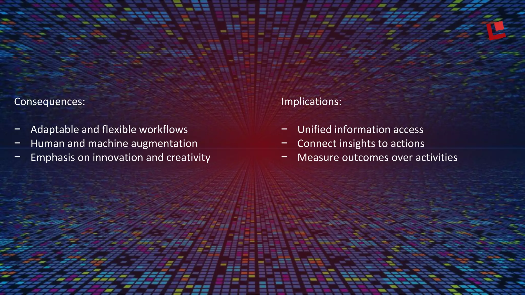Consequences:
− Adaptable and flexible workflows
− Human and machine augmentation
− Emphasis on innovation and creativity
Implications:
− Unified information access
− Connect insights to actions
− Measure outcomes over activities
 