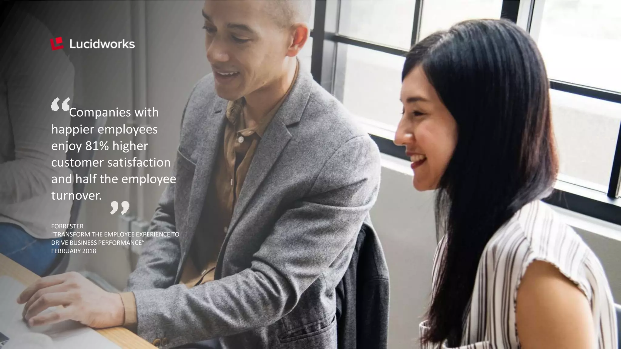 Companies with
happier employees
enjoy 81% higher
customer satisfaction
and half the employee
turnover.
FORRESTER
“TRANSFORM THE EMPLOYEE EXPERIENCE TO
DRIVE BUSINESS PERFORMANCE”
FEBRUARY 2018
 