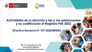 Directiva Sanitaria N° 127-2020/MINSA
Mg. CD. Georgette Díaz Yong
Coordinadora Regional
Etapas de Vida Adolescente y Joven
11/10/2023
.
Actividades de la atención a las y los adolescentes
y su codificación el Registro HIS 2022
 