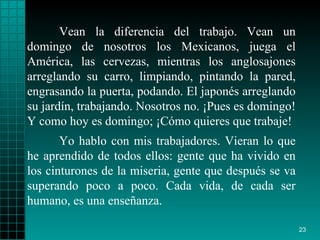 Vean la diferencia del trabajo. Vean un domingo de nosotros los Mexicanos, juega el América, las cervezas, mientras los anglosajones arreglando su carro, limpiando, pintando la pared, engrasando la puerta, podando. El japonés arreglando su jardín, trabajando. Nosotros no. ¡Pues es domingo! Y como hoy es domingo; ¡Cómo quieres que trabaje! Yo hablo con mis trabajadores. Vieran lo que he aprendido de todos ellos: gente que ha vivido en los cinturones de la miseria, gente que después se va superando poco a poco. Cada vida, de cada ser humano, es una enseñanza.  