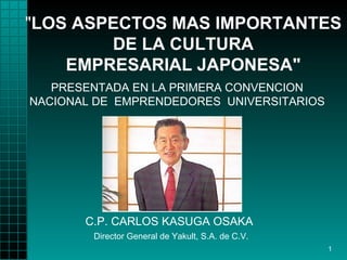 "LOS ASPECTOS MAS IMPORTANTES
        DE LA CULTURA
    EMPRESARIAL JAPONESA"
   PRESENTADA EN LA PRIMERA CONVENCION
NACIONAL DE EMPRENDEDORES UNIVERSITARIOS




       C.P. CARLOS KASUGA OSAKA
        Director General de Yakult, S.A. de C.V.
                                                   1
 