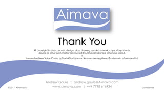 © 2017 Aimava Ltd Confidential
Andrew Gaule | andrew.gaule@Aimava.com
www.aimava.com | +44 7798 616934
All copyright in any concept, design, plan, drawing, model, artwork, copy, story-boards,
device or other such matter are owned by Aimava Ltd unless otherwise stated.
I
Innovative New Value Chain, UpStarts4StartUps and Aimava are registered Trademarks of Aimava Ltd
	
Thank You
 