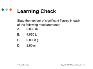 State the number of significant figures in each of the following measurements: A.  0.030 m B.  4.050 L C.  0.0008 g   D.  2.80  m     Learning Check   Basic Chemistry  Copyright © 2011 Pearson Education, Inc. 