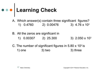 A.  Which answer(s) contain three significant  figures? 1)  0.4760  2)  0.00476   3)  4.76 x 10 3   B.  All the zeros are significant in    1)  0.00307   2)  25.300   3)  2.050 x 10 3 C. The number of significant figures in 5.80 x 10 2  is   1) one 3) two 3) three Learning Check   Basic Chemistry  Copyright © 2011 Pearson Education, Inc. 
