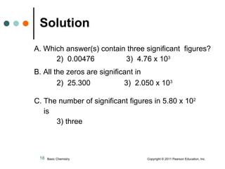 A. Which answer(s) contain three significant  figures? 2)  0.00476    3)  4.76 x 10 3   B. All the zeros are significant in  2)  25.300   3)  2.050 x 10 3 C. The number of significant figures in 5.80 x 10 2 is 3) three Solution Basic Chemistry  Copyright © 2011 Pearson Education, Inc. 