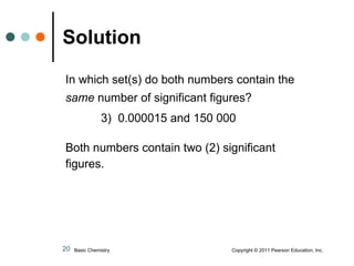 Solution In which set(s) do both numbers contain the same  number of significant figures?      3)  0.000015 and 150 000 Both numbers contain two (2) significant figures. Basic Chemistry  Copyright © 2011 Pearson Education, Inc. 