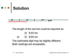 Solution   .  l 8 . . . . l . . . . l 9 . . . . l . . . . l 10 . .  cm The length of the red line could be reported as 2)  9.03 cm  or  3)  9.04 cm The  estimated digit  may be slightly different.  Both readings are acceptable. Basic Chemistry  Copyright © 2011 Pearson Education, Inc. 