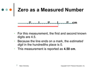 . l 3 . . . . l . . . . l 4 . . . . l . . . . l 5 . . cm For this measurement, the first and second known digits are 4.5. Because the line ends on a mark, the  estimated digit  in the hundredths place is 0. This measurement is reported as  4.50 cm . Zero as a Measured Number Basic Chemistry  Copyright © 2011 Pearson Education, Inc. 