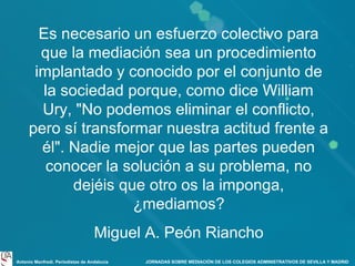 Es necesario un esfuerzo colectivo para
que la mediación sea un procedimiento
implantado y conocido por el conjunto de
la sociedad porque, como dice William
Ury, "No podemos eliminar el conflicto,
pero sí transformar nuestra actitud frente a
él". Nadie mejor que las partes pueden
conocer la solución a su problema, no
dejéis que otro os la imponga,
¿mediamos?
Miguel A. Peón Riancho
Antonio Manfredi. Periodistas de Andalucía

JORNADAS SOBRE MEDIACIÓN DE LOS COLEGIOS ADMINISTRATIVOS DE SEVILLA Y MADRID

 