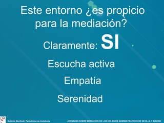 Este entorno ¿es propicio
para la mediación?
Claramente:

SI

Escucha activa
Empatía
Serenidad
Antonio Manfredi. Periodistas de Andalucía

JORNADAS SOBRE MEDIACIÓN DE LOS COLEGIOS ADMINISTRATIVOS DE SEVILLA Y MADRID

 