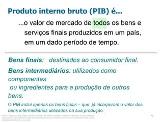 © 2013 Cengage Learning. Todos os direitos reservados. Não pode ser copiado, escaneado, ou duplicado, no todo ou em parte,
exceto para uso como permitido em uma licença distribuída com um certo produto ou serviço ou de outra forma em um website
protegido por senha para uso em classe.
9
9
...o valor de mercado de todos os bens e
serviços finais produzidos em um país,
em um dado período de tempo.
Produto interno bruto (PIB) é...
Bens finais: destinados ao consumidor final.
Bens intermediários: utilizados como
componentes
ou ingredientes para a produção de outros
bens.
O PIB inclui apenas os bens finais – que já incorporam o valor dos
bens intermediários utilizados na sua produção.
 
