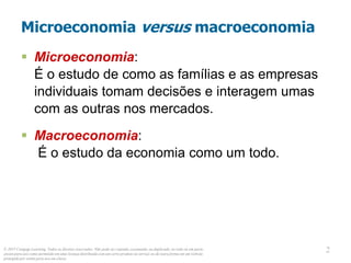 © 2013 Cengage Learning. Todos os direitos reservados. Não pode ser copiado, escaneado, ou duplicado, no todo ou em parte,
exceto para uso como permitido em uma licença distribuída com um certo produto ou serviço ou de outra forma em um website
protegido por senha para uso em classe.
2
2
Microeconomia versus macroeconomia
 Microeconomia:
É o estudo de como as famílias e as empresas
individuais tomam decisões e interagem umas
com as outras nos mercados.
 Macroeconomia:
É o estudo da economia como um todo.
 